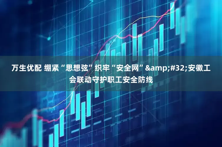 万生优配 绷紧“思想弦”织牢“安全网”&#32;安徽工会联动守护职工安全防线