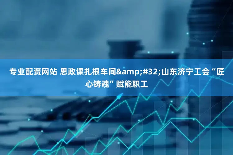 专业配资网站 思政课扎根车间&#32;山东济宁工会“匠心铸魂”赋能职工