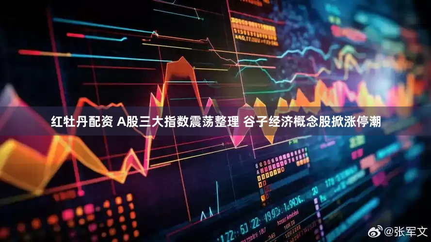 红牡丹配资 A股三大指数震荡整理 谷子经济概念股掀涨停潮