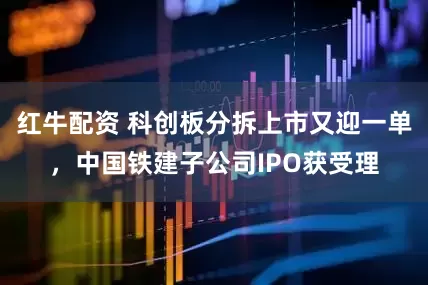 红牛配资 科创板分拆上市又迎一单，中国铁建子公司IPO获受理