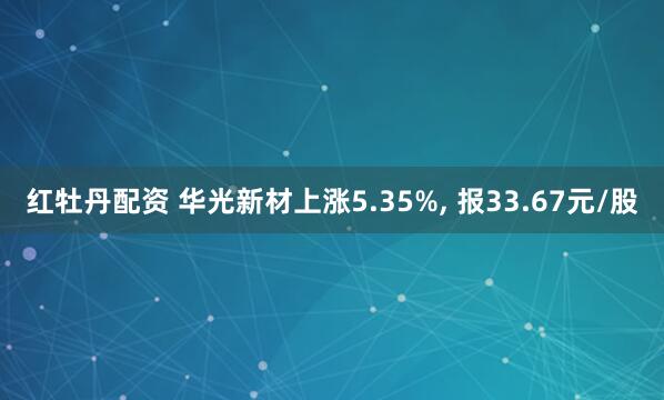 红牡丹配资 华光新材上涨5.35%, 报33.67元/股