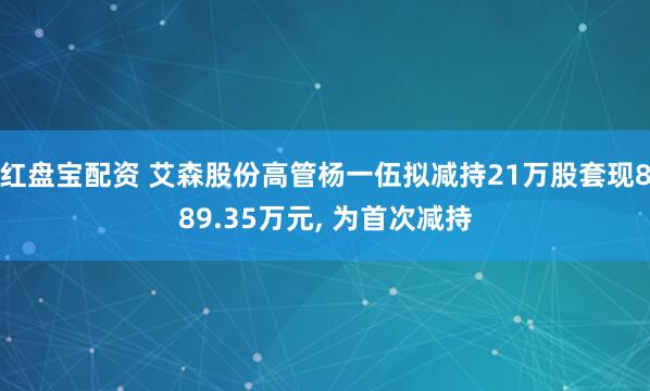 红盘宝配资 艾森股份高管杨一伍拟减持21万股套现889.35万元, 为首次减持