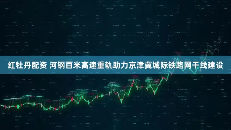 红牡丹配资 河钢百米高速重轨助力京津冀城际铁路网干线建设