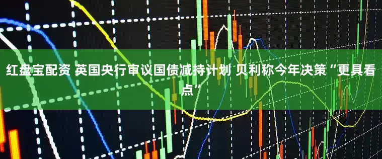红盘宝配资 英国央行审议国债减持计划 贝利称今年决策“更具看点”
