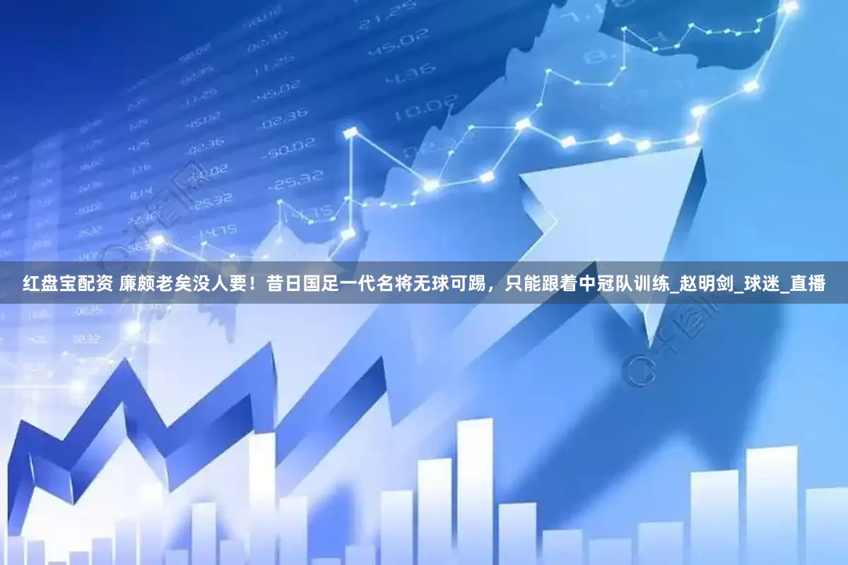 红盘宝配资 廉颇老矣没人要！昔日国足一代名将无球可踢，只能跟着中冠队训练_赵明剑_球迷_直播