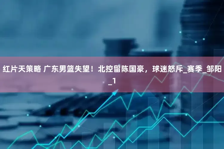 红片天策略 广东男篮失望！北控留陈国豪，球迷怒斥_赛季_邹阳_1