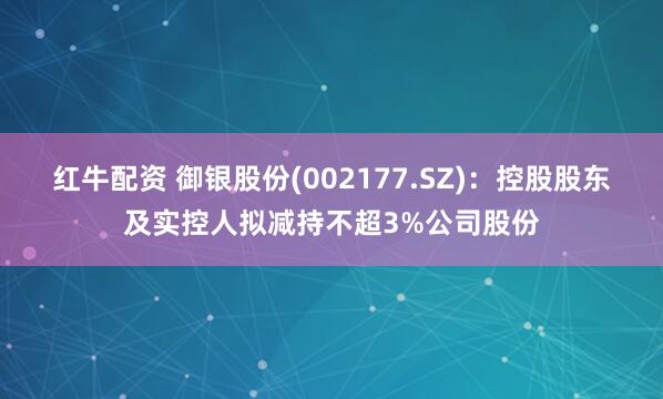 红牛配资 御银股份(002177.SZ)：控股股东及实控人拟减持不超3%公司股份