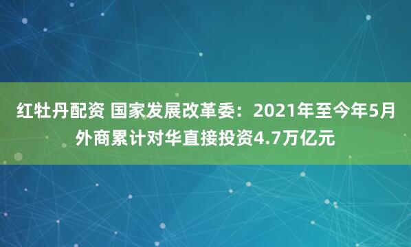 红牡丹配资 国家发展改革委：2021年至今年5月外商累计对华直接投资4.7万亿元