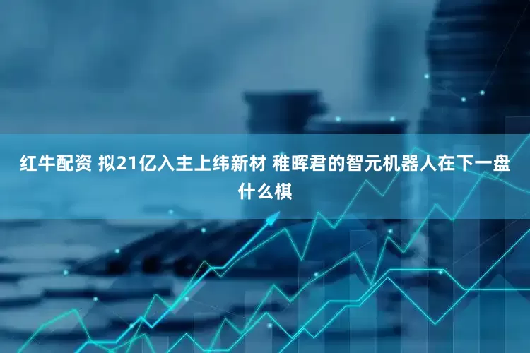 红牛配资 拟21亿入主上纬新材 稚晖君的智元机器人在下一盘什么棋
