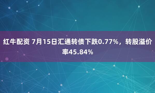 红牛配资 7月15日汇通转债下跌0.77%，转股溢价率45.84%