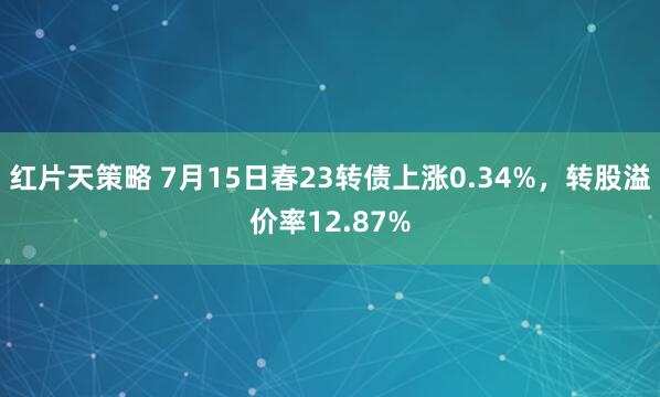 红片天策略 7月15日春23转债上涨0.34%，转股溢价率12.87%