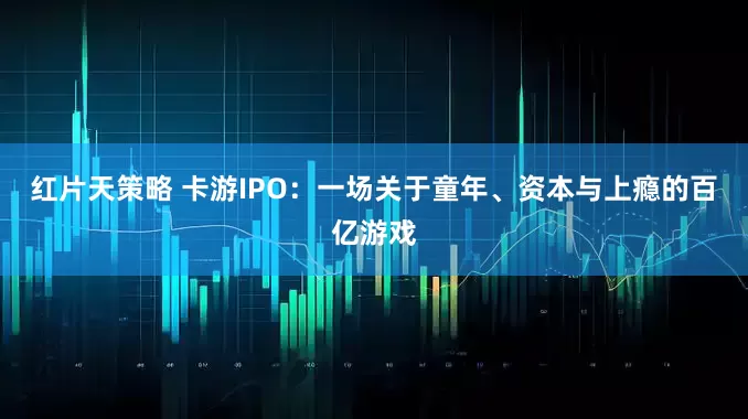红片天策略 卡游IPO：一场关于童年、资本与上瘾的百亿游戏
