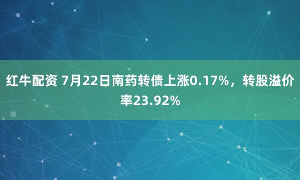 红牛配资 7月22日南药转债上涨0.17%，转股溢价率23.92%