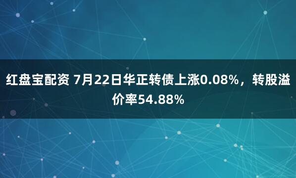 红盘宝配资 7月22日华正转债上涨0.08%，转股溢价率54.88%