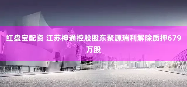 红盘宝配资 江苏神通控股股东聚源瑞利解除质押679万股