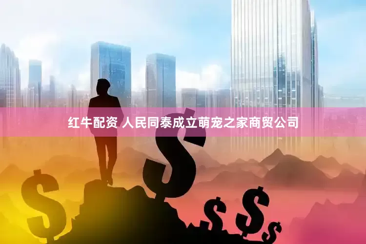 红牛配资 人民同泰成立萌宠之家商贸公司