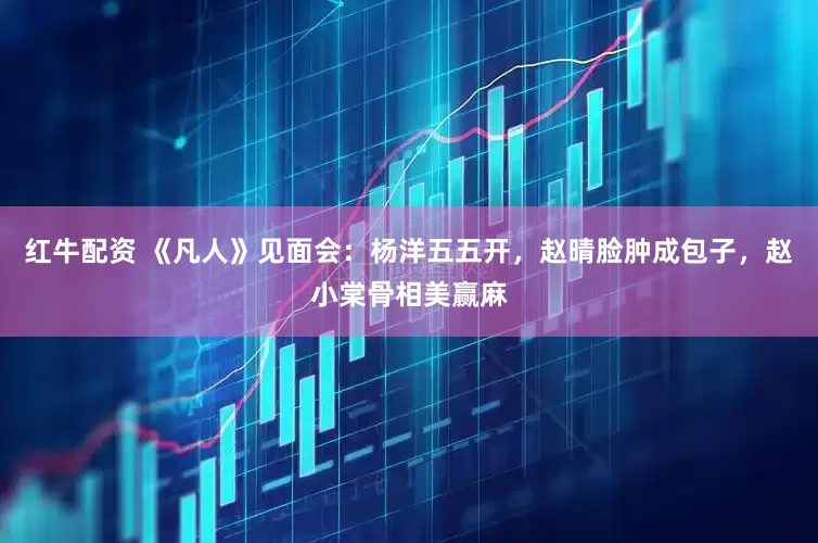 红牛配资 《凡人》见面会：杨洋五五开，赵晴脸肿成包子，赵小棠骨相美赢麻