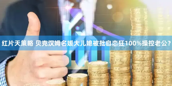 红片天策略 贝克汉姆名媛大儿媳被批自恋狂100%操控老公？