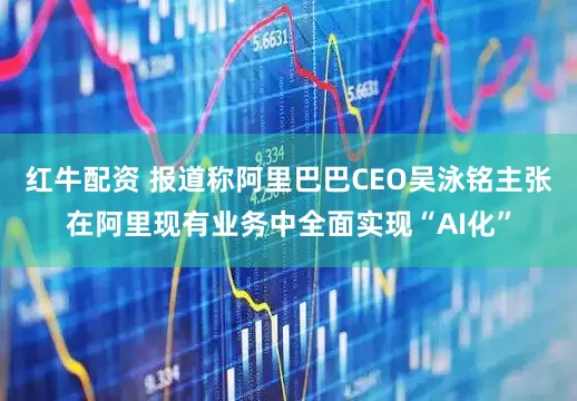 红牛配资 报道称阿里巴巴CEO吴泳铭主张在阿里现有业务中全面实现“AI化”