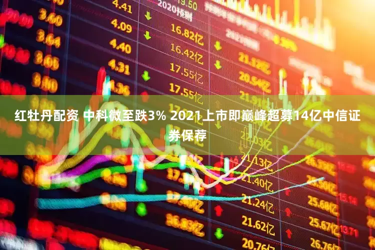 红牡丹配资 中科微至跌3% 2021上市即巅峰超募14亿中信证券保荐