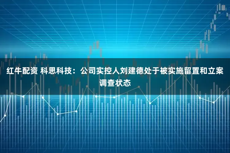 红牛配资 科思科技：公司实控人刘建德处于被实施留置和立案调查状态